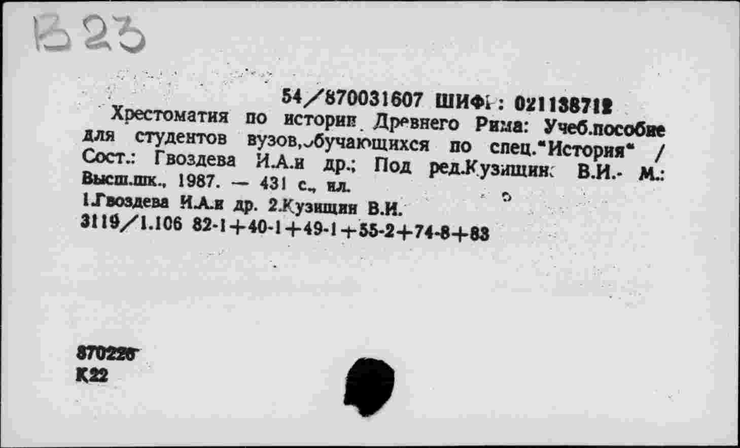 ﻿
Под ред-Кузищин. В.И.- М.:
ïno^»	54/870031607 ШИФІ ; 02113871t
Хрестоматия по историк Древнего Рима: Учеб.пособие стУдентов вузов,обучающихся по спец.“История* / ПМ	М.:
1 .Гвоздева ИА.и др. 2.Кузщция В.И.
3110/1.106 82-1 +40-1 +49-1 -t-55-2+74-8+83
87022Г
К22